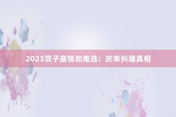 2023双子座情劫难逃：庆幸纠缠真相