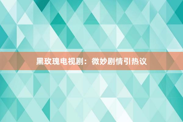 黑玫瑰电视剧：微妙剧情引热议